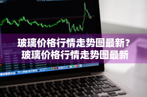 玻璃价格行情走势图最新？ 玻璃价格行情走势图最新消息