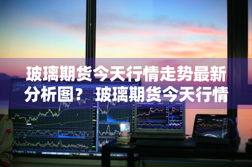 玻璃期货今天行情走势最新分析图？ 玻璃期货今天行情走势最新分析图表