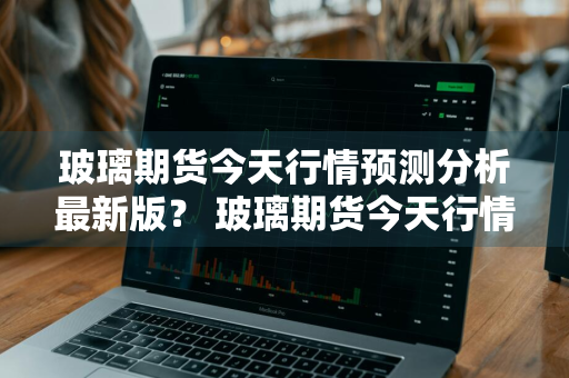 玻璃期货今天行情预测分析最新版？ 玻璃期货今天行情预测分析最新版
