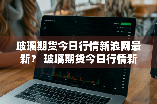 玻璃期货今日行情新浪网最新？ 玻璃期货今日行情新浪网最新