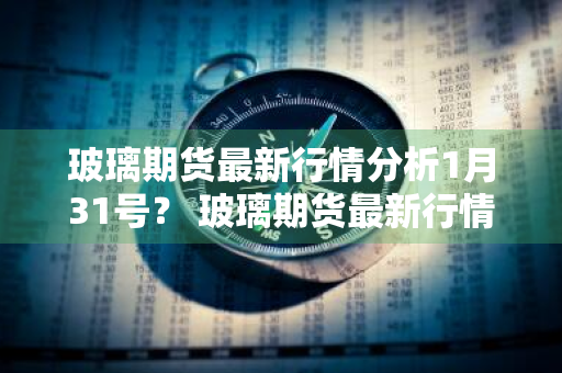 玻璃期货最新行情分析1月31号？ 玻璃期货最新行情分析1月31号