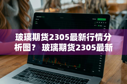 玻璃期货2305最新行情分析图？ 玻璃期货2305最新行情分析图