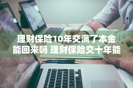 理财保险10年交满了本金能回来吗 理财保险交十年能拿到多少钱?