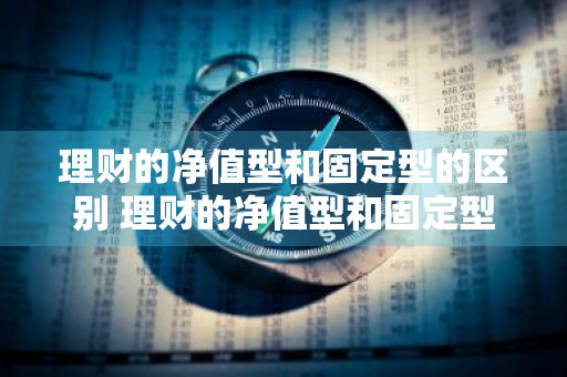 理财的净值型和固定型的区别 理财的净值型和固定型的区别是什么