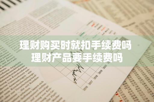 理财购买时就扣手续费吗 理财产品要手续费吗