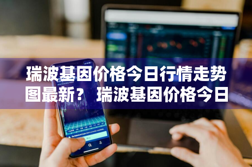 瑞波基因价格今日行情走势图最新？ 瑞波基因价格今日行情走势图最新消息