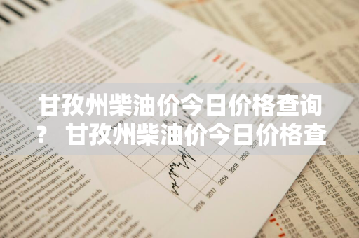 甘孜州柴油价今日价格查询？ 甘孜州柴油价今日价格查询表