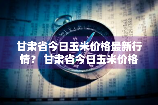 甘肃省今日玉米价格最新行情？ 甘肃省今日玉米价格最新行情