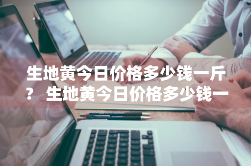 生地黄今日价格多少钱一斤？ 生地黄今日价格多少钱一斤呢