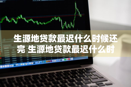 生源地贷款最迟什么时候还完 生源地贷款最迟什么时候还完款