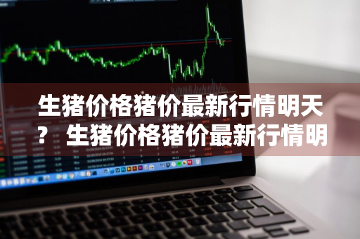 生猪价格猪价最新行情明天？ 生猪价格猪价最新行情明天