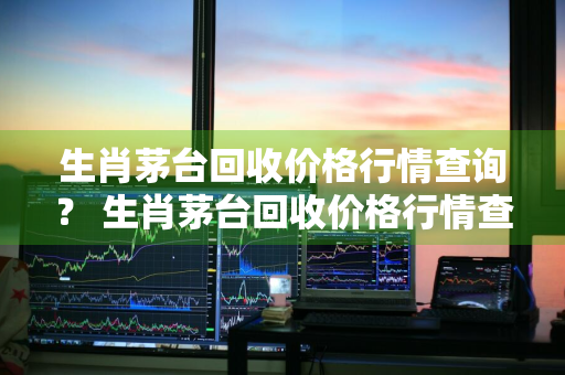 生肖茅台回收价格行情查询？ 生肖茅台回收价格行情查询