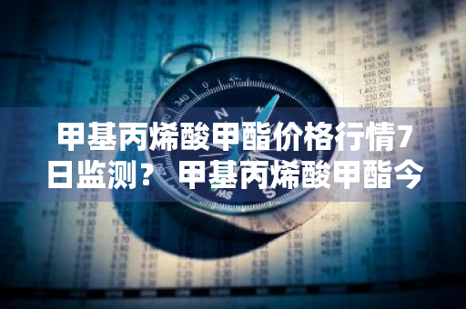 甲基丙烯酸甲酯价格行情7日监测？ 甲基丙烯酸甲酯今天价格多少?