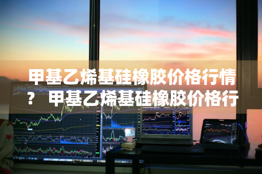 甲基乙烯基硅橡胶价格行情？ 甲基乙烯基硅橡胶价格行情