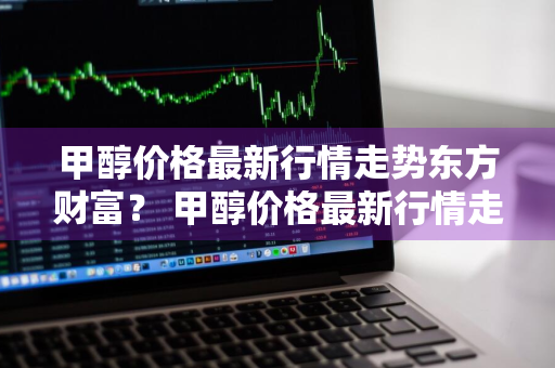 甲醇价格最新行情走势东方财富？ 甲醇价格最新行情走势东方财富