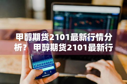 甲醇期货2101最新行情分析？ 甲醇期货2101最新行情分析表