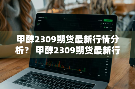 甲醇2309期货最新行情分析？ 甲醇2309期货最新行情分析