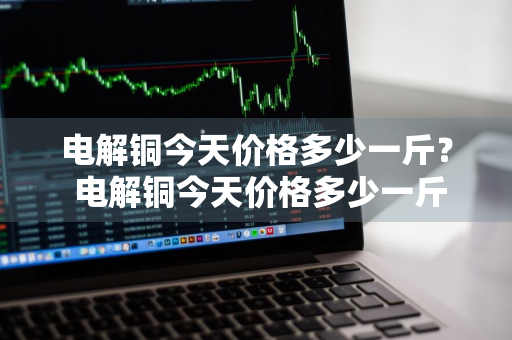 电解铜今天价格多少一斤？ 电解铜今天价格多少一斤呢