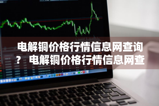 电解铜价格行情信息网查询？ 电解铜价格行情信息网查询最新