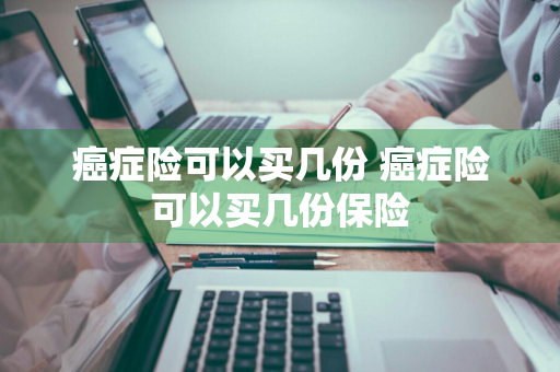 癌症险可以买几份 癌症险可以买几份保险