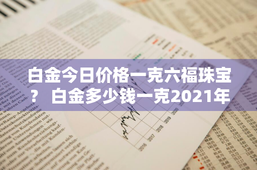 白金今日价格一克六福珠宝？ 白金多少钱一克2021年价格表周六福