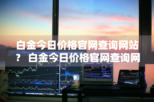 白金今日价格官网查询网站？ 白金今日价格官网查询网站