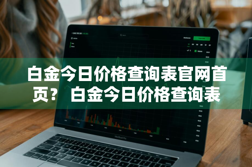 白金今日价格查询表官网首页？ 白金今日价格查询表官网首页