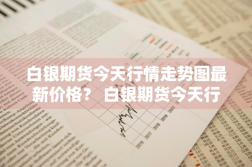 白银期货今天行情走势图最新价格？ 白银期货今天行情走势图最新价格表