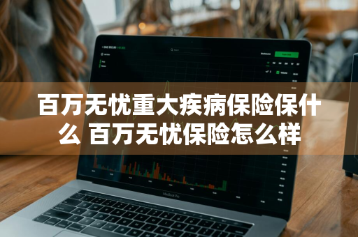 百万无忧重大疾病保险保什么 百万无忧保险怎么样