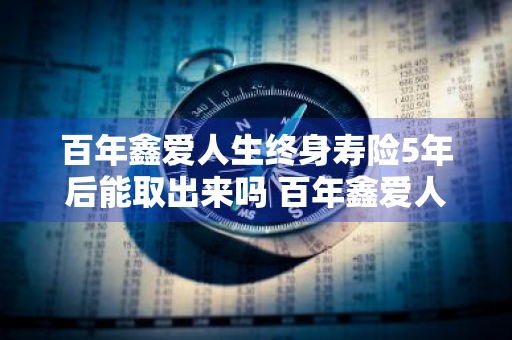 百年鑫爱人生终身寿险5年后能取出来吗 百年鑫爱人生终身寿险5年后能取出来吗利率高吗