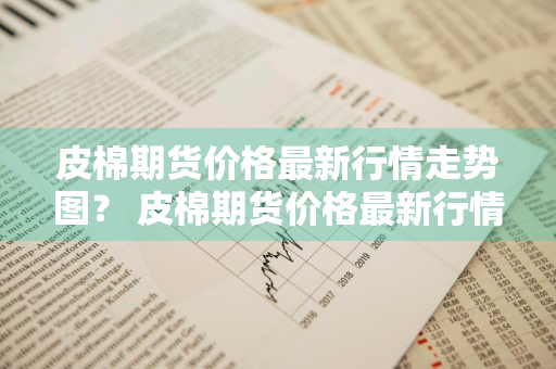 皮棉期货价格最新行情走势图？ 皮棉期货价格最新行情走势图表