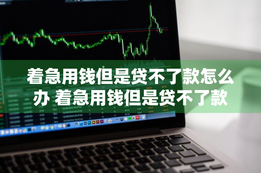 着急用钱但是贷不了款怎么办 着急用钱但是贷不了款怎么办呢