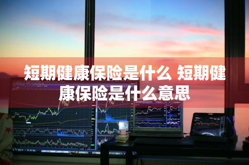 短期健康保险是什么 短期健康保险是什么意思