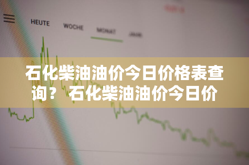石化柴油油价今日价格表查询？ 石化柴油油价今日价格表查询最新
