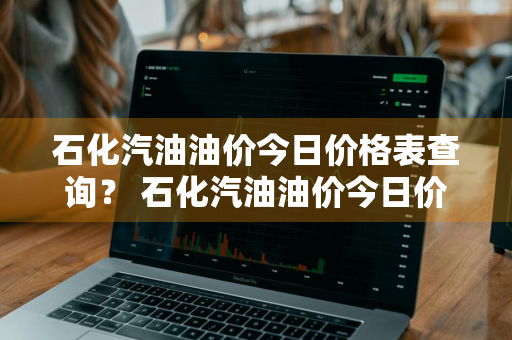石化汽油油价今日价格表查询？ 石化汽油油价今日价格表查询最新