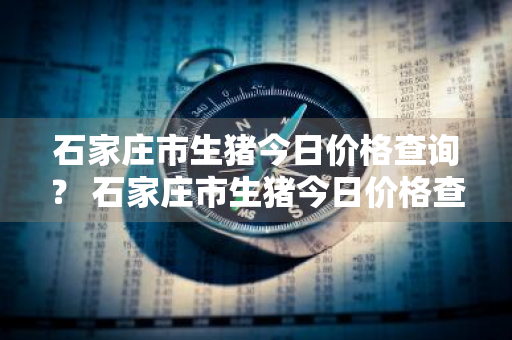 石家庄市生猪今日价格查询？ 石家庄市生猪今日价格查询表
