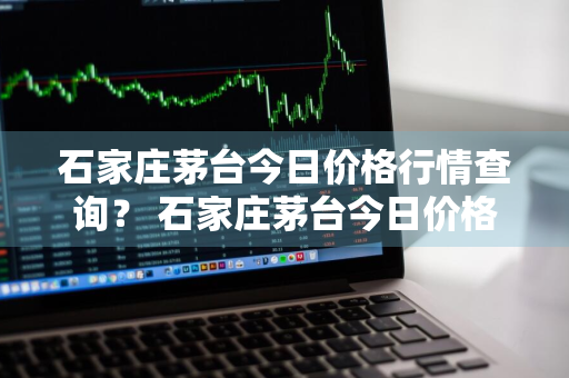 石家庄茅台今日价格行情查询？ 石家庄茅台今日价格行情查询最新