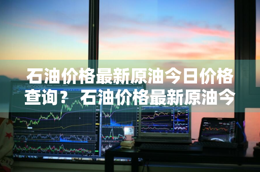 石油价格最新原油今日价格查询？ 石油价格最新原油今日价格查询