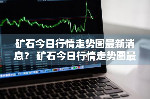 矿石今日行情走势图最新消息？ 矿石今日行情走势图最新消息分析