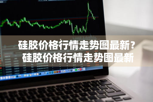 硅胶价格行情走势图最新？ 硅胶价格行情走势图最新