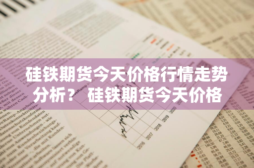 硅铁期货今天价格行情走势分析？ 硅铁期货今天价格行情走势分析图