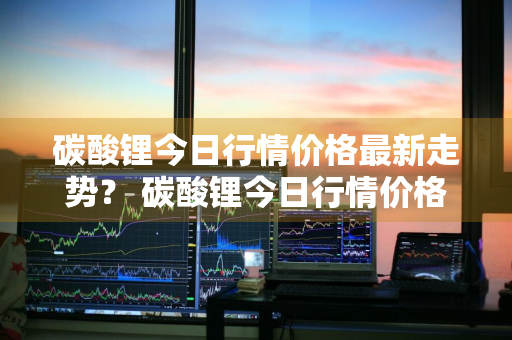 碳酸锂今日行情价格最新走势？ 碳酸锂今日行情价格最新走势图