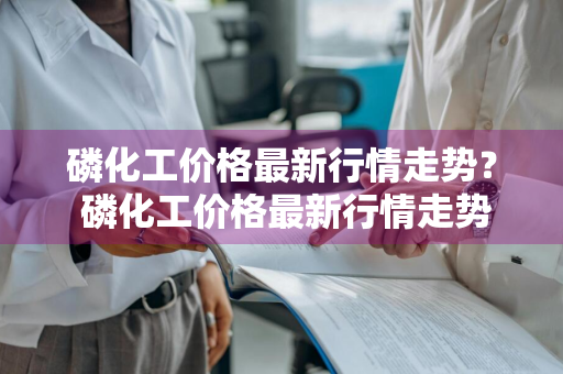 磷化工价格最新行情走势？ 磷化工价格最新行情走势
