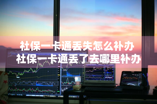 社保一卡通丢失怎么补办 社保一卡通丢了去哪里补办,需要什么证件