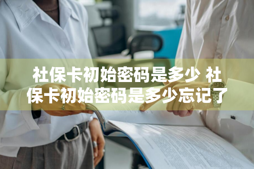 社保卡初始密码是多少 社保卡初始密码是多少忘记了怎么办