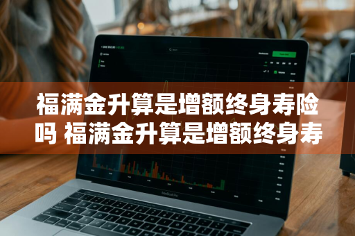 福满金升算是增额终身寿险吗 福满金升算是增额终身寿险吗是真的吗