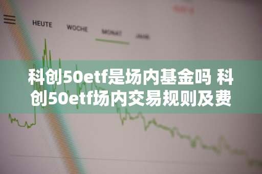 科创50etf是场内基金吗 科创50etf场内交易规则及费用