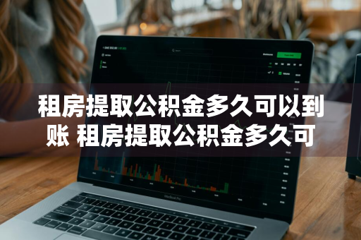 租房提取公积金多久可以到账 租房提取公积金多久可以到账江西