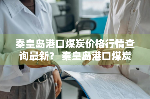 秦皇岛港口煤炭价格行情查询最新？ 秦皇岛港口煤炭价格行情查询最新消息