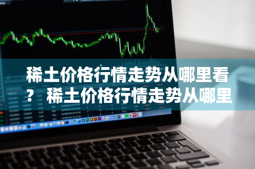 稀土价格行情走势从哪里看？ 稀土价格行情走势从哪里看的